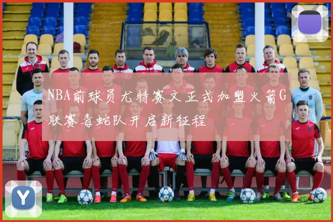 NBA前球员尤特赛文正式加盟火箭G联赛毒蛇队开启新征程