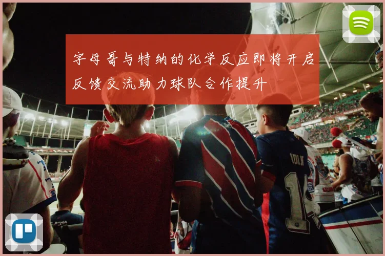 字母哥与特纳的化学反应即将开启反馈交流助力球队合作提升