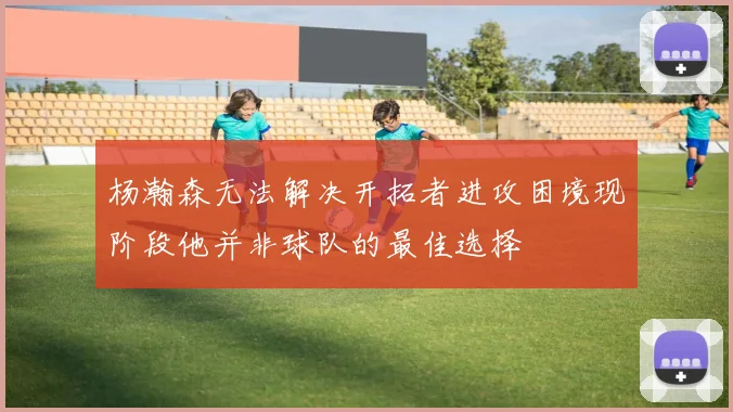 杨瀚森无法解决开拓者进攻困境现阶段他并非球队的最佳选择