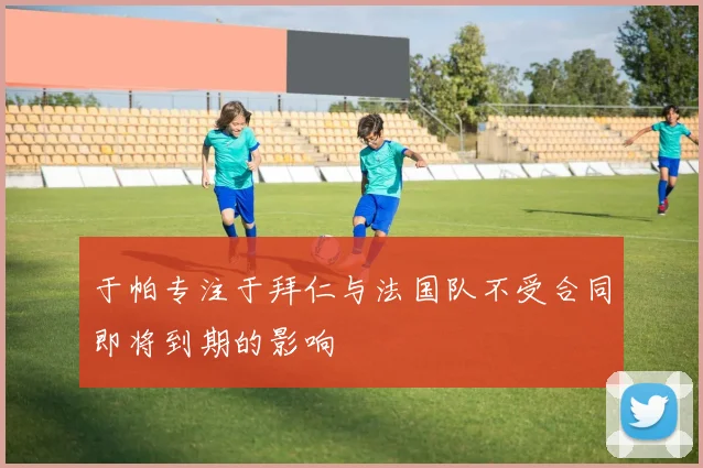 于帕专注于拜仁与法国队不受合同即将到期的影响