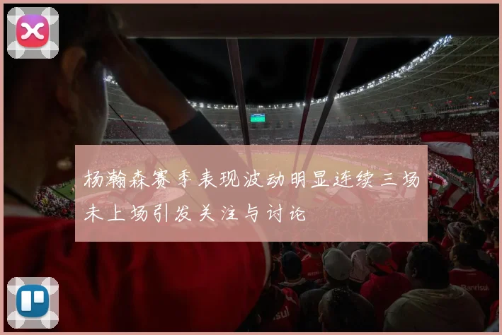 杨瀚森赛季表现波动明显连续三场未上场引发关注与讨论