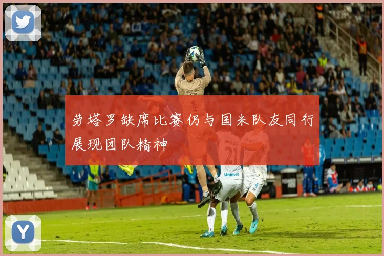 劳塔罗缺席比赛仍与国米队友同行展现团队精神