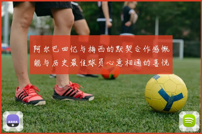 阿尔巴回忆与梅西的默契合作感慨能与历史最佳球员心意相通的喜悦
