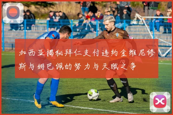 加西亚揭秘拜仁支付违约金维尼修斯与姆巴佩的努力与天赋之争