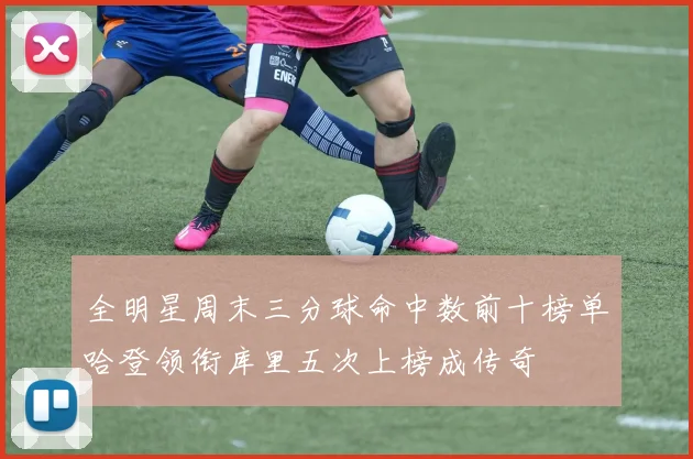 全明星周末三分球命中数前十榜单哈登领衔库里五次上榜成传奇