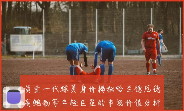 黄金一代球员身价揭秘哈兰德厄德高鲍勃等年轻巨星的市场价值分析