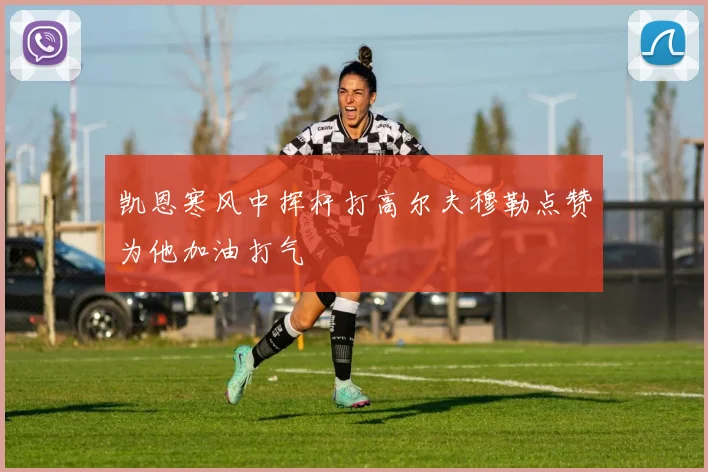 凯恩寒风中挥杆打高尔夫穆勒点赞为他加油打气