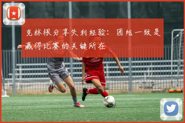 克林根分享失利经验：团结一致是赢得比赛的关键所在