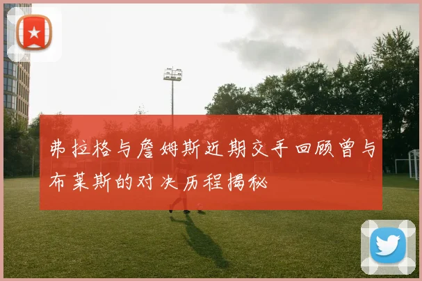 弗拉格与詹姆斯近期交手回顾曾与布莱斯的对决历程揭秘