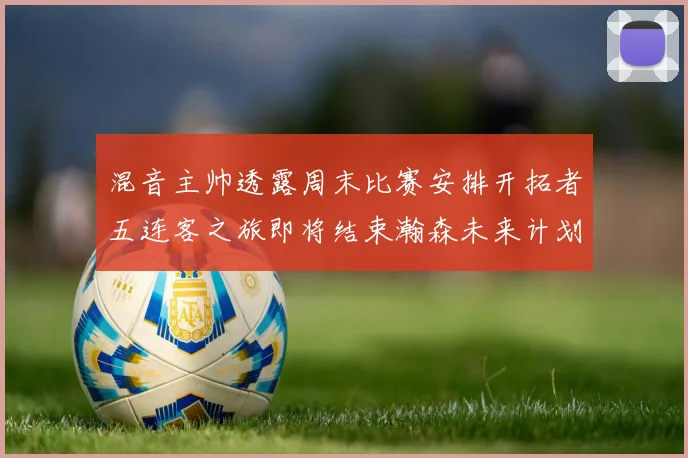 混音主帅透露周末比赛安排开拓者五连客之旅即将结束瀚森未来计划待定