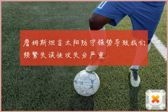詹姆斯坦言太阳防守强势导致我们频繁失误快攻失分严重