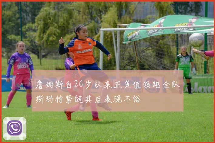 詹姆斯自26岁以来正负值领跑全队斯玛特紧随其后表现不俗