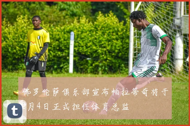 佛罗伦萨俱乐部宣布帕拉蒂奇将于2月4日正式担任体育总监