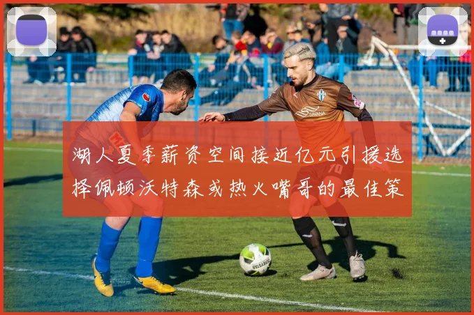 湖人夏季薪资空间接近亿元引援选择佩顿沃特森或热火嘴哥的最佳策略