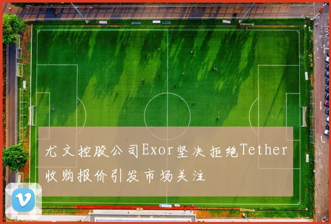 尤文控股公司Exor坚决拒绝Tether收购报价引发市场关注