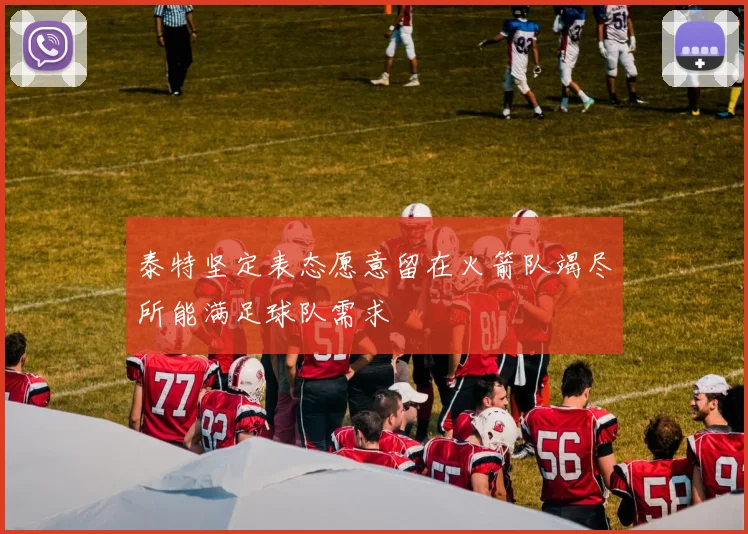 泰特坚定表态愿意留在火箭队竭尽所能满足球队需求