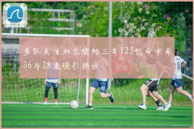 多队关注加兰续约三年125亿命中率36与28表现引热议