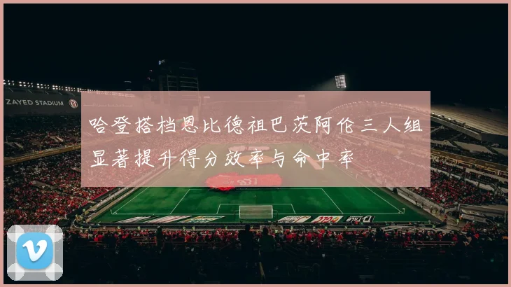 哈登搭档恩比德祖巴茨阿伦三人组显著提升得分效率与命中率