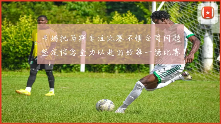 卡姆托马斯专注比赛不惧合同问题坚定信念全力以赴打好每一场比赛