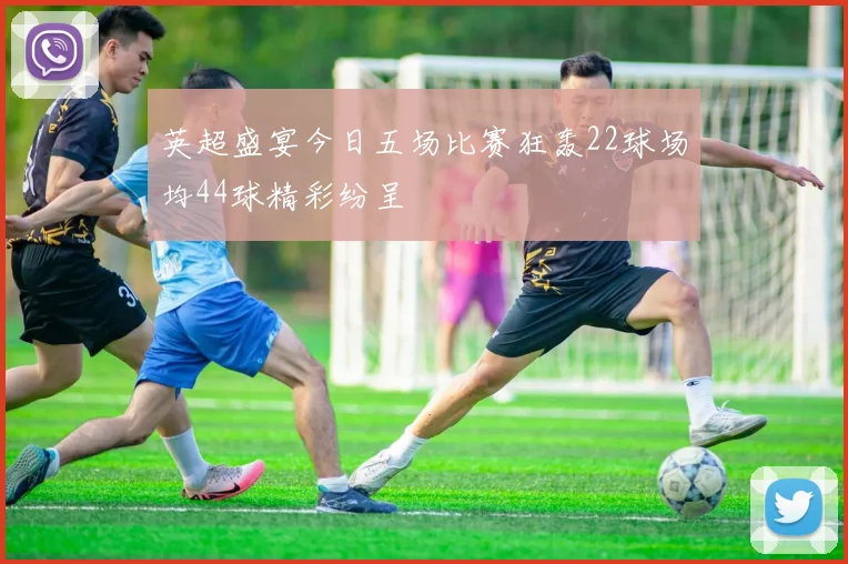 英超盛宴今日五场比赛狂轰22球场均44球精彩纷呈