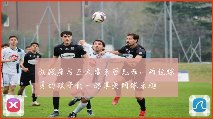 刘殿座与王大雷亲密见面，两位球员的孩子们一起享受网球乐趣