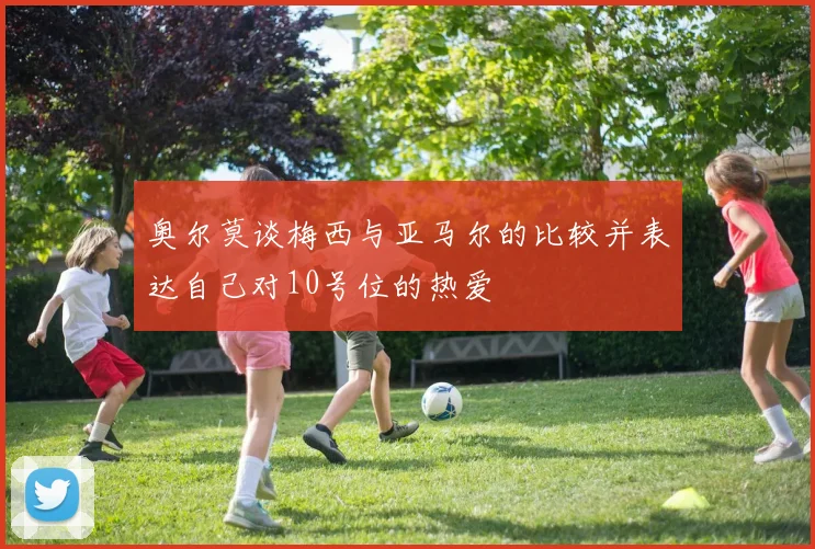奥尔莫谈梅西与亚马尔的比较并表达自己对10号位的热爱