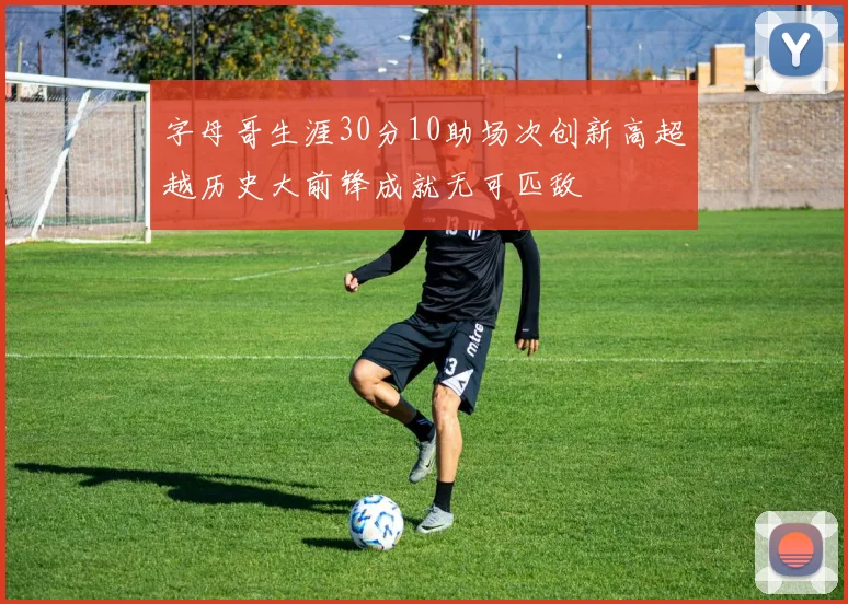 字母哥生涯30分10助场次创新高超越历史大前锋成就无可匹敌