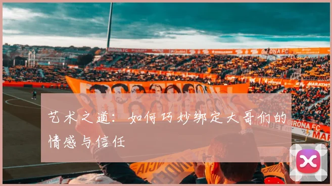 艺术之道：如何巧妙绑定大哥们的情感与信任