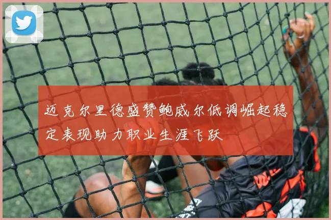 迈克尔里德盛赞鲍威尔低调崛起稳定表现助力职业生涯飞跃