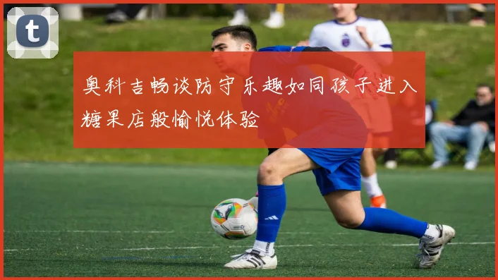奥科吉畅谈防守乐趣如同孩子进入糖果店般愉悦体验