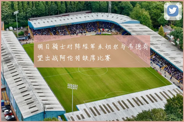 明日骑士对阵绿军米切尔与韦德有望出战阿伦将缺席比赛