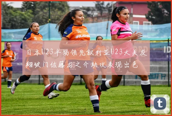 日本U23半场领先叙利亚U23大关友翔破门佐藤龙之介助攻表现出色