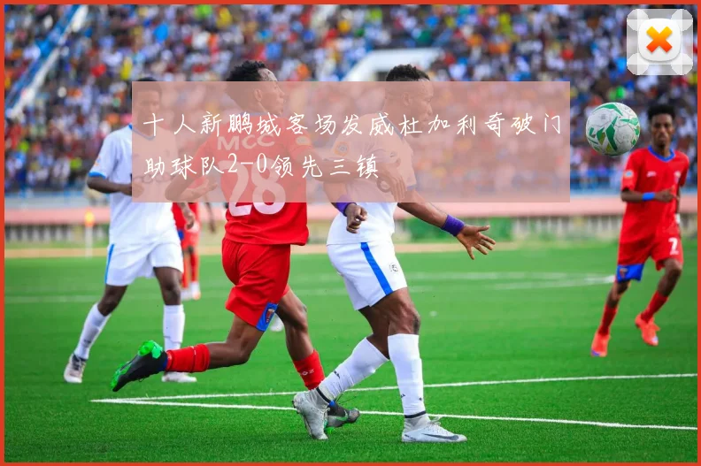 十人新鹏城客场发威杜加利奇破门助球队2-0领先三镇