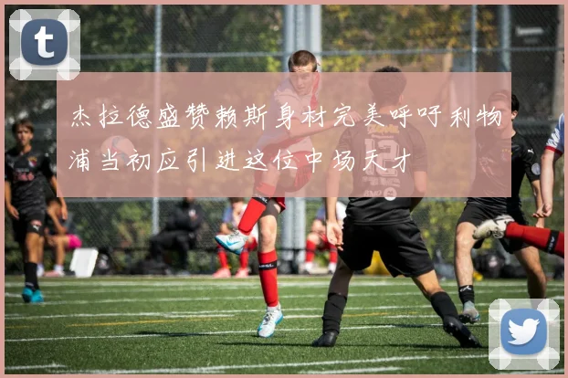 杰拉德盛赞赖斯身材完美呼吁利物浦当初应引进这位中场天才