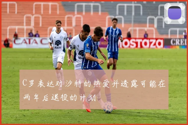 C罗表达对沙特的热爱并透露可能在两年后退役的计划