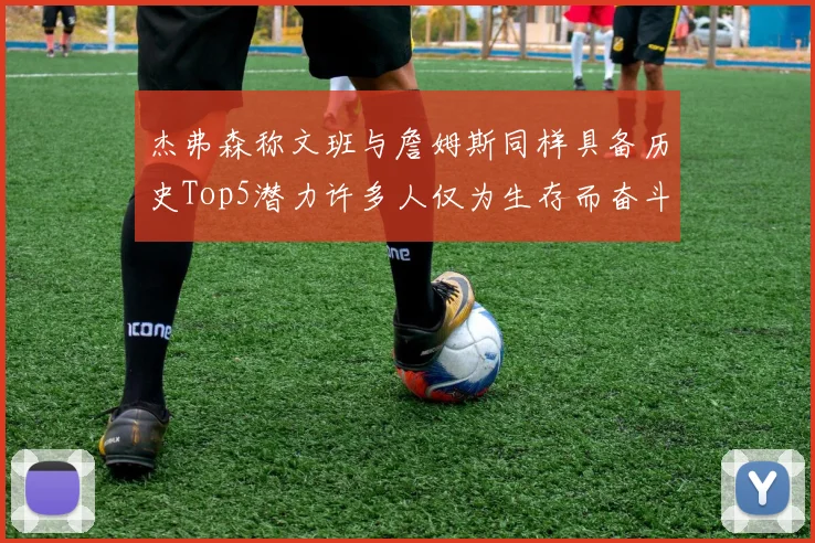 杰弗森称文班与詹姆斯同样具备历史Top5潜力许多人仅为生存而奋斗