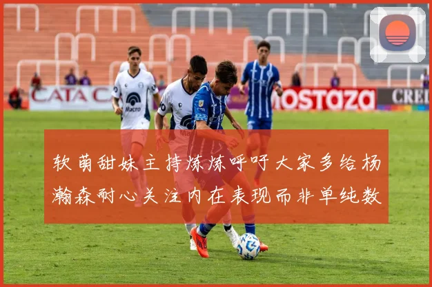 软萌甜妹主持炼炼呼吁大家多给杨瀚森耐心关注内在表现而非单纯数据