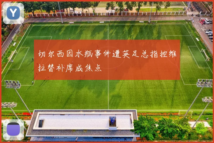 切尔西因水瓶事件遭英足总指控维拉替补席成焦点